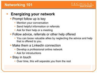 Networking 101 Energizing your network Prompt follow up is key Mention your conversation Send helpful information or referrals Ask for their help or a meeting Follow advice, referrals or other help offered You can loose valuable allies by neglecting the advice and help that is offered to you. Make them a LinkedIn connection Develop a professional online network Ask for introductions Stay in touch Over time, this will separate you from the rest 