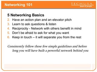 Networking 101 5 Networking Basics Have an action plan and an elevator pitch Learn to ask questions & listen Reciprocity - Network with others benefit in mind Don’t be afraid to ask for what you want Keep in touch – it will separate you from the rest Consistently follow these few simple guidelines and before long you will have built a powerful network behind you 