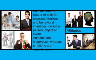 Attitudes are the 
cluster of beliefs, 
assessed feelings, 
and behavioral 
intentions toward a 
person, object or 
event. 
Attitudes are 
judgments, whereas 
emotions are 
experiences. 
Attitudes 
 