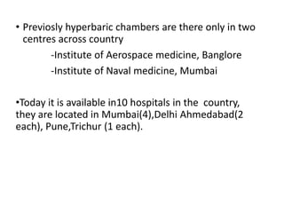 • Previosly hyperbaric chambers are there only in two
centres across country
-Institute of Aerospace medicine, Banglore
-Institute of Naval medicine, Mumbai
•Today it is available in10 hospitals in the country,
they are located in Mumbai(4),Delhi Ahmedabad(2
each), Pune,Trichur (1 each).
 