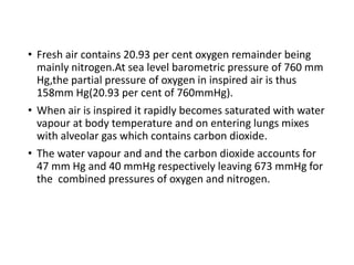 • Fresh air contains 20.93 per cent oxygen remainder being
mainly nitrogen.At sea level barometric pressure of 760 mm
Hg,the partial pressure of oxygen in inspired air is thus
158mm Hg(20.93 per cent of 760mmHg).
• When air is inspired it rapidly becomes saturated with water
vapour at body temperature and on entering lungs mixes
with alveolar gas which contains carbon dioxide.
• The water vapour and and the carbon dioxide accounts for
47 mm Hg and 40 mmHg respectively leaving 673 mmHg for
the combined pressures of oxygen and nitrogen.
 