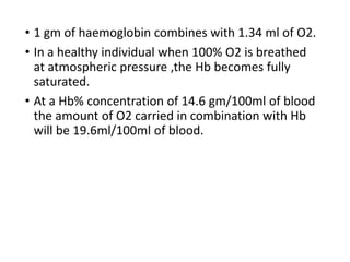• 1 gm of haemoglobin combines with 1.34 ml of O2.
• In a healthy individual when 100% O2 is breathed
at atmospheric pressure ,the Hb becomes fully
saturated.
• At a Hb% concentration of 14.6 gm/100ml of blood
the amount of O2 carried in combination with Hb
will be 19.6ml/100ml of blood.
 
