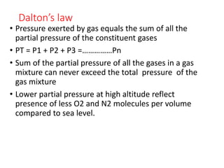Dalton’s law
• Pressure exerted by gas equals the sum of all the
partial pressure of the constituent gases
• PT = P1 + P2 + P3 =……………Pn
• Sum of the partial pressure of all the gases in a gas
mixture can never exceed the total pressure of the
gas mixture
• Lower partial pressure at high altitude reflect
presence of less O2 and N2 molecules per volume
compared to sea level.
 
