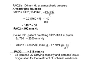 PAO2 is 100 mm Hg at atmospheric pressure
Alveolar gas equation
PAO2 = FiO2[PB-PH2O] – PACO2
R
= 0.21[760-47] - 40
0.8
= 149.7 – 50
PAO2 = 100 mm Hg
So in HBO ,patient breathing FiO2 of 0.4 at 3 atm
3x 760 = 2200 mm Hg
• PAO2 = 0.4 x (2200 mm Hg – 47 mmHg) - 40
0.8
PAO2 = 811 mm Hg
• So increase O2 carrying capacity and increase tissue
oxygenation for the treatment of ischemic conditions.
 