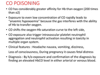 CO POISONING
• CO has considerably greater affinity for Hb than oxygen (200 times
than o2)
• Exposure to even low concentration of CO rapidly leads to
“anaemic hypoxaemia” because the gas interferes with the ability
of Hb to transfer oxygen.
• CO shifts the oxygen-Hb saturation curve to the left side,
• CO exposure also trigger intravascular platelet neutrophil
aggregation and neutrophil activation resulting in toxicity in
multiple organ system.
• Clinical features : Headache nausea, vomiting, dizziness,
Loss of consciousness, During pregnancy it causes fetal distress
• Diagnosis : By h/o exposure and confirmation of the diagnosis by
finding an elevated HbCO level in either arterial or venous blood.
 