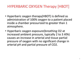 HYPERBARIC OXYGEN Therapy [HBOT]
3
• Hyperbaric oxygen therapy(HBOT) is defined as
administration of 100% oxygen to a patient placed
inside a chamber pressurized to greater than 1
atmosphere.
• Hyperbaric oxygen exposure(breathing O2 at
increased ambient pressure, typically 2 to 3 ATA)
causes an increase in arterial and tissue partial
pressure of oxygen with no significant change in
arterial pH and partial pressure of CO2.
 