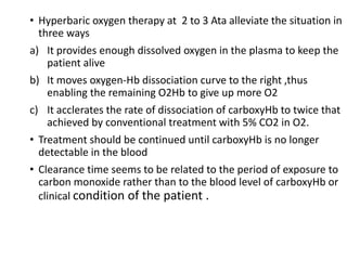 • Hyperbaric oxygen therapy at 2 to 3 Ata alleviate the situation in
three ways
a) It provides enough dissolved oxygen in the plasma to keep the
patient alive
b) It moves oxygen-Hb dissociation curve to the right ,thus
enabling the remaining O2Hb to give up more O2
c) It acclerates the rate of dissociation of carboxyHb to twice that
achieved by conventional treatment with 5% CO2 in O2.
• Treatment should be continued until carboxyHb is no longer
detectable in the blood
• Clearance time seems to be related to the period of exposure to
carbon monoxide rather than to the blood level of carboxyHb or
clinical condition of the patient .
 