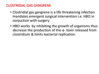 CLOSTRIDIAL GAS GANGRENE
• Clostridial gas gangrene is a life threatening infection
mandates emergent surgical intervention i.e. HBO in
conjuction with surgery
• HBO works by inhibiting the growth of organisms thus
decrease the production of the α- toxin released from
clostridium & limits bacterial replication.
 