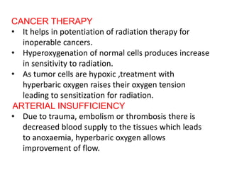 CANCER THERAPY
• It helps in potentiation of radiation therapy for
inoperable cancers.
• Hyperoxygenation of normal cells produces increase
in sensitivity to radiation.
• As tumor cells are hypoxic ,treatment with
hyperbaric oxygen raises their oxygen tension
leading to sensitization for radiation.
ARTERIAL INSUFFICIENCY
• Due to trauma, embolism or thrombosis there is
decreased blood supply to the tissues which leads
to anoxaemia, hyperbaric oxygen allows
improvement of flow.
 