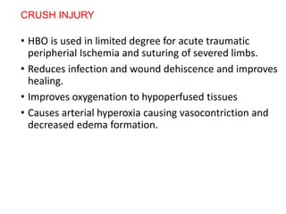 CRUSH INJURY
• HBO is used in limited degree for acute traumatic
peripherial Ischemia and suturing of severed limbs.
• Reduces infection and wound dehiscence and improves
healing.
• Improves oxygenation to hypoperfused tissues
• Causes arterial hyperoxia causing vasocontriction and
decreased edema formation.
 