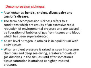 Decompression sickness
 Also known as bend’s , chokes, divers palsy and
cassion’s disease.
 The term decompression sickness refers to a
conditions which are results of an excessive rapid
reduction of environmental pressure and are caused
by liberation of bubbles of gas from tissues and blood
which has been supersaturated.
 At sea level nitrogen in atm air is in equilibrium with
body tissues
 When ambient pressure is raised as seen in pressure
chambers and deep sea diving, greater amounts of
gas dissolves in the tissues until after sometimes
tissue saturation is attained at higher inspired
pressure.
 