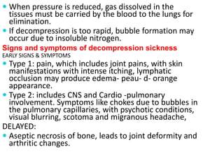 When pressure is reduced, gas dissolved in the
tissues must be carried by the blood to the lungs for
elimination.
 If decompression is too rapid, bubble formation may
occur due to insoluble nitrogen.
Signs and symptoms of decompression sickness
EARLY SIGNS & SYMPTOMS
 Type 1: pain, which includes joint pains, with skin
manifestations with intense itching, lymphatic
occlusion may produce edema- peau- d- orange
appearance.
 Type 2: includes CNS and Cardio -pulmonary
involvement. Symptoms like chokes due to bubbles in
the pulmonary capillaries, with psychotic conditions,
visual blurring, scotoma and migranous headache,
DELAYED:
 Aseptic necrosis of bone, leads to joint deformity and
arthritic changes.
 
