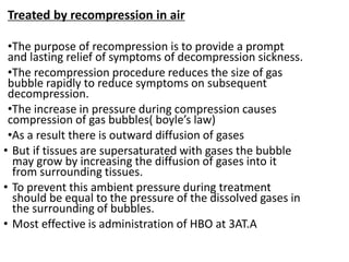 Treated by recompression in air
•The purpose of recompression is to provide a prompt
and lasting relief of symptoms of decompression sickness.
•The recompression procedure reduces the size of gas
bubble rapidly to reduce symptoms on subsequent
decompression.
•The increase in pressure during compression causes
compression of gas bubbles( boyle’s law)
•As a result there is outward diffusion of gases
• But if tissues are supersaturated with gases the bubble
may grow by increasing the diffusion of gases into it
from surrounding tissues.
• To prevent this ambient pressure during treatment
should be equal to the pressure of the dissolved gases in
the surrounding of bubbles.
• Most effective is administration of HBO at 3AT.A
 