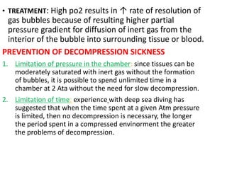 • TREATMENT: High po2 results in ↑ rate of resolution of
gas bubbles because of resulting higher partial
pressure gradient for diffusion of inert gas from the
interior of the bubble into surrounding tissue or blood.
PREVENTION OF DECOMPRESSION SICKNESS
1. Limitation of pressure in the chamber: since tissues can be
moderately saturated with inert gas without the formation
of bubbles, it is possible to spend unlimited time in a
chamber at 2 Ata without the need for slow decompression.
2. Limitation of time: experience with deep sea diving has
suggested that when the time spent at a given Atm pressure
is limited, then no decompression is necessary, the longer
the period spent in a compressed envinorment the greater
the problems of decompression.
 