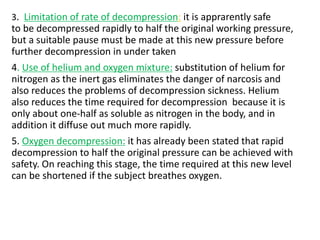 3. Limitation of rate of decompression: it is apprarently safe
to be decompressed rapidly to half the original working pressure,
but a suitable pause must be made at this new pressure before
further decompression in under taken
4. Use of helium and oxygen mixture: substitution of helium for
nitrogen as the inert gas eliminates the danger of narcosis and
also reduces the problems of decompression sickness. Helium
also reduces the time required for decompression because it is
only about one-half as soluble as nitrogen in the body, and in
addition it diffuse out much more rapidly.
5. Oxygen decompression: it has already been stated that rapid
decompression to half the original pressure can be achieved with
safety. On reaching this stage, the time required at this new level
can be shortened if the subject breathes oxygen.
 