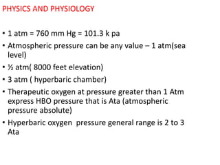PHYSICS AND PHYSIOLOGY
• 1 atm = 760 mm Hg = 101.3 k pa
• Atmospheric pressure can be any value – 1 atm(sea
level)
• ½ atm( 8000 feet elevation)
• 3 atm ( hyperbaric chamber)
• Therapeutic oxygen at pressure greater than 1 Atm
express HBO pressure that is Ata (atmospheric
pressure absolute)
• Hyperbaric oxygen pressure general range is 2 to 3
Ata
 