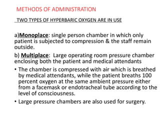 METHODS OF ADMINISTRATION
TWO TYPES OF HYPERBARIC OXYGEN ARE IN USE
a)Monoplace: single person chamber in which only
patient is subjected to compression & the staff remain
outside.
b) Multiplace: Large operating room pressure chamber
enclosing both the patient and medical attendants
• The chamber is compressed with air which is breathed
by medical attendants, while the patient breaths 100
percent oxygen at the same ambient pressure either
from a facemask or endotracheal tube according to the
level of consciousness.
• Large pressure chambers are also used for surgery.
 