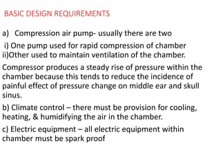 BASIC DESIGN REQUIREMENTS
a) Compression air pump- usually there are two
i) One pump used for rapid compression of chamber
ii)Other used to maintain ventilation of the chamber.
Compressor produces a steady rise of pressure within the
chamber because this tends to reduce the incidence of
painful effect of pressure change on middle ear and skull
sinus.
b) Climate control – there must be provision for cooling,
heating, & humidifying the air in the chamber.
c) Electric equipment – all electric equipment within
chamber must be spark proof
 