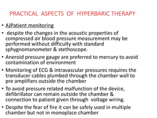 PRACTICAL ASPECTS OF HYPERBARIC THERAPY
• A)Patient monitoring
• despite the changes in the acoustic properties of
compressed air blood pressure measurement may be
performed without difficulty with standard
sphygnomanometer & stethoscope.
• Aneroid pressure gauge are preferred to mercury to avoid
contamination of environment
• Monitoring of ECG & intravascular pressures requires the
transducer cables plumbed through the chamber wall to
pre amplifiers outside the chamber
• To avoid pressure related malfunction of the device,
defibrillator can remain outside the chamber &
connection to patient given through voltage wiring.
• Despite the fear of fire it can be safely used in multiple
chamber but not in monoplace chamber.
 