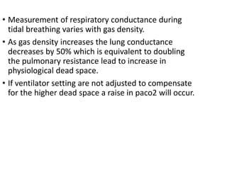 • Measurement of respiratory conductance during
tidal breathing varies with gas density.
• As gas density increases the lung conductance
decreases by 50% which is equivalent to doubling
the pulmonary resistance lead to increase in
physiological dead space.
• If ventilator setting are not adjusted to compensate
for the higher dead space a raise in paco2 will occur.
 