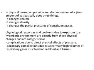 • In physical terms,compression and decompression of a given
amount of gas basically does three things.
-it changes volume
-it changes density
-it changes the partial pressures of constituent gases.
physiological responses and problems due to exposure to a
hyperbaric environment are directly from these physical
changes and are categorized as
-complications due to direct physical effects of pressure.
-secondary complications due to abnormally high volumes of
respiratory gases dissolved in the blood and tissues.
 
