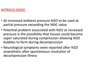 NITROUS OXIDE
• At increased ambient pressure N2O to be used at
partial pressure exceeding the MAC value
• Potential problem associated with N2O at increased
pressure is the possibility that tissues could become
super saturated during compression allowing N2O
bubbles to form during decompression
• Neurological symptoms were reported after N2O
anaesthetic after spontaneous resolution of
decompression illness
 