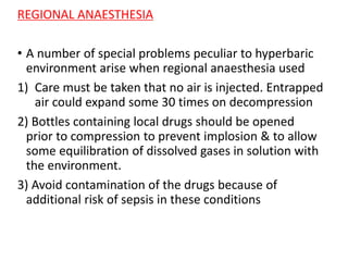 REGIONAL ANAESTHESIA
• A number of special problems peculiar to hyperbaric
environment arise when regional anaesthesia used
1) Care must be taken that no air is injected. Entrapped
air could expand some 30 times on decompression
2) Bottles containing local drugs should be opened
prior to compression to prevent implosion & to allow
some equilibration of dissolved gases in solution with
the environment.
3) Avoid contamination of the drugs because of
additional risk of sepsis in these conditions
 
