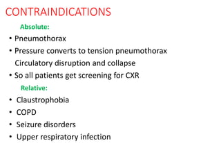 CONTRAINDICATIONS
Absolute:
• Pneumothorax
• Pressure converts to tension pneumothorax
Circulatory disruption and collapse
• So all patients get screening for CXR
Relative:
• Claustrophobia
• COPD
• Seizure disorders
• Upper respiratory infection
 