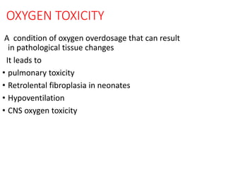 OXYGEN TOXICITY
A condition of oxygen overdosage that can result
in pathological tissue changes
It leads to
• pulmonary toxicity
• Retrolental fibroplasia in neonates
• Hypoventilation
• CNS oxygen toxicity
 