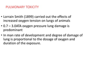 PULMONARY TOXICITY
• Lorrain Smith (1899) carried out the effects of
increased oxygen tension on lungs of animals
• 0.7 – 3.0ATA oxygen pressure lung damage is
predominant
• In man rate of development and degree of damage of
lung is proportional to the dosage of oxygen and
duration of the exposure.
 