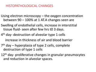 HISTOPATHOLOGICAL CHANGES
Using electron microscopy – the oxygen concentration
between 90 – 100% at 1 AT.A changes seen are
Swelling of endothelial cells, increase in interstitial
tissue fluid- seen after few hrs t0 3 days.
4th day- destruction of alveolar type 1 cells
increase in thickness of air and blood barrier
7th day – hyperplasia of type 2 cells, complete
destruction of type 1 cells
12th day- proliferative changes in granular pneumocytes
and reduction in alveolar spaces.
 