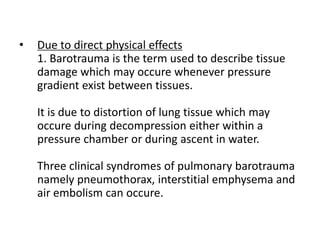 • Due to direct physical effects
1. Barotrauma is the term used to describe tissue
damage which may occure whenever pressure
gradient exist between tissues.
It is due to distortion of lung tissue which may
occure during decompression either within a
pressure chamber or during ascent in water.
Three clinical syndromes of pulmonary barotrauma
namely pneumothorax, interstitial emphysema and
air embolism can occure.
 