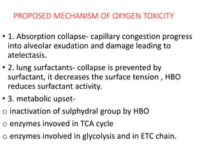 PROPOSED MECHANISM OF OXYGEN TOXICITY
• 1. Absorption collapse- capillary congestion progress
into alveolar exudation and damage leading to
atelectasis.
• 2. lung surfactants- collapse is prevented by
surfactant, it decreases the surface tension , HBO
reduces surfactant activity.
• 3. metabolic upset-
o inactivation of sulphydral group by HBO
o enzymes invoved in TCA cycle
o enzymes involved in glycolysis and in ETC chain.
 
