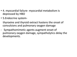 • 4. myocardial failure- myocardial metabolism is
depressed by HBO
• 5.Endocrine system-
thyroxine and thyroid extract hastens the onset of
convulsions and pulmonary oxygen damage
- Sympathomimetic agents augment onset of
pulmonary oxygen damage, sympatholytics delay the
developments.
 