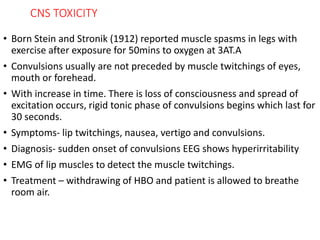 CNS TOXICITY
• Born Stein and Stronik (1912) reported muscle spasms in legs with
exercise after exposure for 50mins to oxygen at 3AT.A
• Convulsions usually are not preceded by muscle twitchings of eyes,
mouth or forehead.
• With increase in time. There is loss of consciousness and spread of
excitation occurs, rigid tonic phase of convulsions begins which last for
30 seconds.
• Symptoms- lip twitchings, nausea, vertigo and convulsions.
• Diagnosis- sudden onset of convulsions EEG shows hyperirritability
• EMG of lip muscles to detect the muscle twitchings.
• Treatment – withdrawing of HBO and patient is allowed to breathe
room air.
 