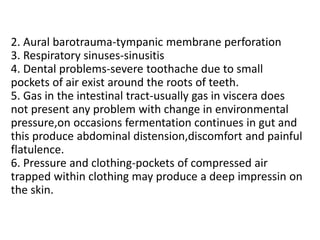 2. Aural barotrauma-tympanic membrane perforation
3. Respiratory sinuses-sinusitis
4. Dental problems-severe toothache due to small
pockets of air exist around the roots of teeth.
5. Gas in the intestinal tract-usually gas in viscera does
not present any problem with change in environmental
pressure,on occasions fermentation continues in gut and
this produce abdominal distension,discomfort and painful
flatulence.
6. Pressure and clothing-pockets of compressed air
trapped within clothing may produce a deep impressin on
the skin.
 
