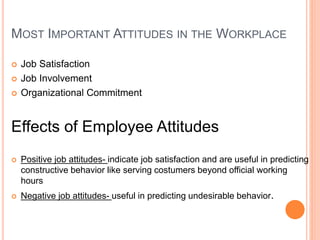 MOST IMPORTANT ATTITUDES IN THE WORKPLACE
 Job Satisfaction
 Job Involvement
 Organizational Commitment
Effects of Employee Attitudes
 Positive job attitudes- indicate job satisfaction and are useful in predicting
constructive behavior like serving costumers beyond official working
hours
 Negative job attitudes- useful in predicting undesirable behavior.
 