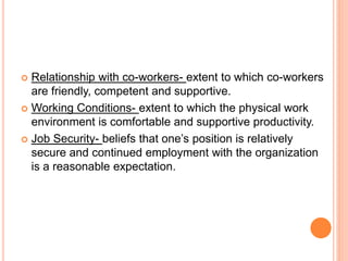  Relationship with co-workers- extent to which co-workers
are friendly, competent and supportive.
 Working Conditions- extent to which the physical work
environment is comfortable and supportive productivity.
 Job Security- beliefs that one’s position is relatively
secure and continued employment with the organization
is a reasonable expectation.
 