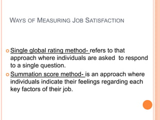 WAYS OF MEASURING JOB SATISFACTION
 Single global rating method- refers to that
approach where individuals are asked to respond
to a single question.
 Summation score method- is an approach where
individuals indicate their feelings regarding each
key factors of their job.
 