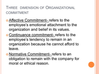 THREE DIMENSION OF ORGANIZATIONAL
COMMITMENT
 Affective Commitment- refers to the
employee’s emotional attachment to the
organization and belief in its values.
 Continuance commitment- refers to the
employee’s tendency to remain in an
organization because he cannot afford to
leave.
 Normative Commitment- refers to an
obligation to remain with the company for
moral or ethical reason.
 