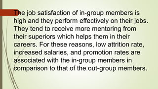 The job satisfaction of in-group members is
high and they perform effectively on their jobs.
They tend to receive more mentoring from
their superiors which helps them in their
careers. For these reasons, low attrition rate,
increased salaries, and promotion rates are
associated with the in-group members in
comparison to that of the out-group members.
 