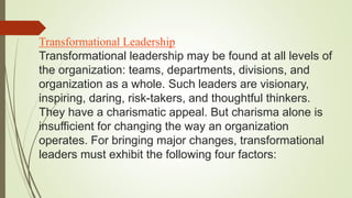 Transformational Leadership
Transformational leadership may be found at all levels of
the organization: teams, departments, divisions, and
organization as a whole. Such leaders are visionary,
inspiring, daring, risk-takers, and thoughtful thinkers.
They have a charismatic appeal. But charisma alone is
insufficient for changing the way an organization
operates. For bringing major changes, transformational
leaders must exhibit the following four factors:
 