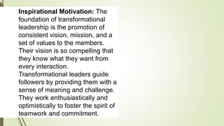 Inspirational Motivation: The
foundation of transformational
leadership is the promotion of
consistent vision, mission, and a
set of values to the members.
Their vision is so compelling that
they know what they want from
every interaction.
Transformational leaders guide
followers by providing them with a
sense of meaning and challenge.
They work enthusiastically and
optimistically to foster the spirit of
teamwork and commitment.
 