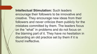 Intellectual Stimulation: Such leaders
encourage their followers to be innovative and
creative. They encourage new ideas from their
followers and never criticize them publicly for the
mistakes committed by them. The leaders focus
on the “what” in problems and do not focus on
the blaming part of it. They have no hesitation in
discarding an old practice set by them if it is
found ineffective.
 