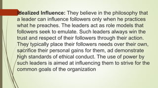Idealized Influence: They believe in the philosophy that
a leader can influence followers only when he practices
what he preaches. The leaders act as role models that
followers seek to emulate. Such leaders always win the
trust and respect of their followers through their action.
They typically place their followers needs over their own,
sacrifice their personal gains for them, ad demonstrate
high standards of ethical conduct. The use of power by
such leaders is aimed at influencing them to strive for the
common goals of the organization
 