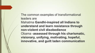 The common examples of transformational
leaders are
Mahatma Gandhi-inspired all Indians to
understand and learn resistance through
non-violent civil disobedience
Obama -assessed through his charismatic,
visionary, unifying, motivating, hopeful,
innovative, and guilt laden communication
 