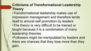 Criticisms of Transformational Leadership
Theory
•Transformational leadership makes use of
impression management and therefore lends
itself to amoral self promotion by leaders
•The theory is very difficult to be trained or
taught because it is a combination of many
leadership theories.
•Followers might be manipulated by leaders and
there are chances that they lose more than they
gain.
 