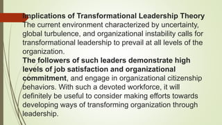 Implications of Transformational Leadership Theory
The current environment characterized by uncertainty,
global turbulence, and organizational instability calls for
transformational leadership to prevail at all levels of the
organization.
The followers of such leaders demonstrate high
levels of job satisfaction and organizational
commitment, and engage in organizational citizenship
behaviors. With such a devoted workforce, it will
definitely be useful to consider making efforts towards
developing ways of transforming organization through
leadership.
 