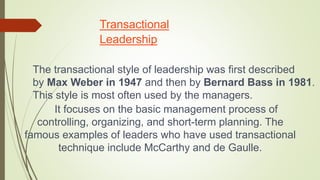Transactional
Leadership
The transactional style of leadership was first described
by Max Weber in 1947 and then by Bernard Bass in 1981.
This style is most often used by the managers.
It focuses on the basic management process of
controlling, organizing, and short-term planning. The
famous examples of leaders who have used transactional
technique include McCarthy and de Gaulle.
 
