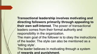 Transactional leadership involves motivating and
directing followers primarily through appealing to
their own self-interest. The power of transactional
leaders comes from their formal authority and
responsibility in the organization.
The main goal of the follower is to obey the instructions
of the leader. The style can also be mentioned as a
‘telling style’.
The leader believes in motivating through a system
of rewards and punishment.
 